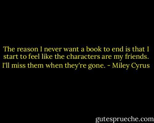 The reason I never want a book to end is that I start to feel like the characters are my friends. I'll miss them when they're gone. - Miley Cyrus