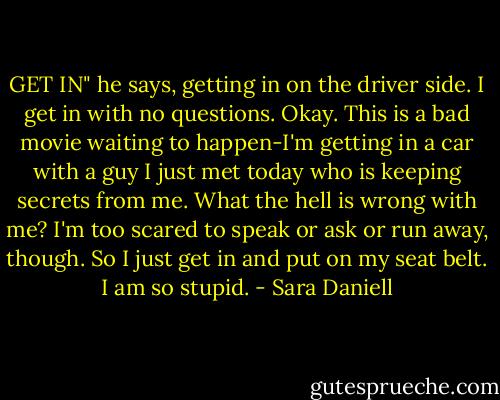 GET IN" he says, getting in on the driver side. I get in with no questions. Okay. This is a bad movie waiting to happen-I'm getting in a car with a guy I just met today who is keeping secrets from me. What the hell is wrong with me? I'm too scared to speak or ask or run away, though. So I just get in and put on my seat belt. I am so stupid. - Sara Daniell