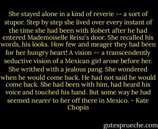 She stayed alone in a kind of reverie -- a sort of stupor. Step by step she lived over every instant of the time she had been with Robert after he had entered Mademoiselle Reisz's door. She recalled his words, his looks. How few and meager they had been for her hungry heart! A vision -- a transcendently seductive vision of a Mexican girl arose before her. She writhed with a jealous pang. She wondered when he would come back. He had not said he would come back. She had been with him, had heard his voice and touched his hand. But some way he had seemed nearer to her off there in Mexico. - Kate Chopin