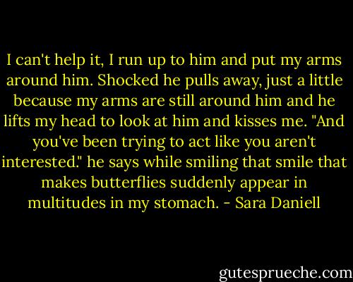 I can't help it, I run up to him and put my arms around him. Shocked he pulls away, just a little because my arms are still around him and he lifts my head to look at him and kisses me. "And you've been trying to act like you aren't interested." he says while smiling that smile that makes butterflies suddenly appear in multitudes in my stomach. - Sara Daniell