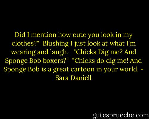Did I mention how cute you look in my clothes?"<br /><br />Blushing I just look at what I'm wearing and laugh. <br /><br />"Chicks Dig me? And Sponge Bob boxers?"<br /><br />"Chicks do dig me! And Sponge Bob is a great cartoon in your world. - Sara Daniell