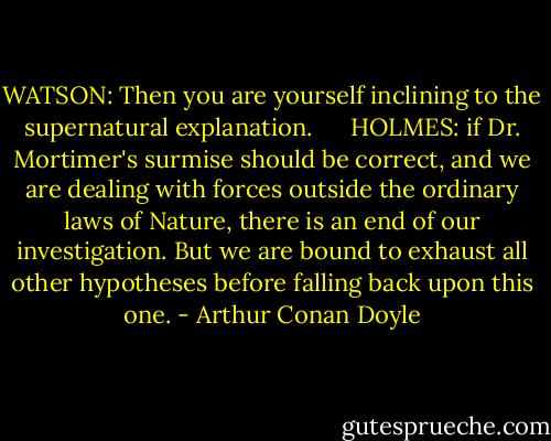 WATSON: Then you are yourself inclining to the supernatural explanation.     <br />HOLMES: if Dr. Mortimer's surmise should be correct, and we are dealing with forces outside the ordinary laws of Nature, there is an end of our investigation. But we are bound to exhaust all other hypotheses before falling back upon this one. - Arthur Conan Doyle