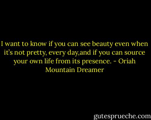 I want to know if you can see beauty even when it’s not pretty, every day,and if you can source your own life from its presence. - Oriah Mountain Dreamer