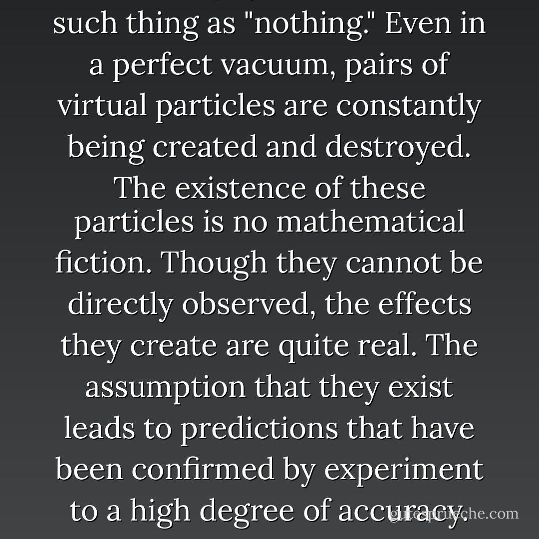 ‎In modern physics, there is no such thing as "nothing." Even in a perfect vacuum, pairs of virtual particles are constantly being created and destroyed. The existence of these particles is no mathematical fiction. Though they cannot be directly observed, the effects they create are quite real. The assumption that they exist leads to predictions that have been confirmed by experiment to a high degree of accuracy. - Richard Morris