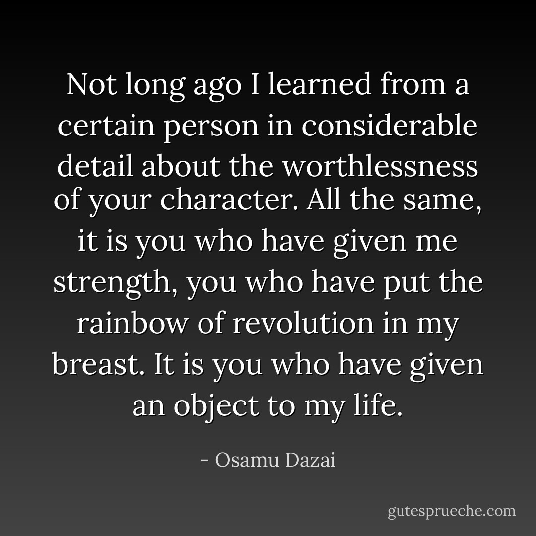Not long ago I learned from a certain person in considerable detail about the worthlessness of your character. All the same, it is you who have given me strength, you who have put the rainbow of revolution in my breast. It is you who have given an object to my life. - Osamu Dazai