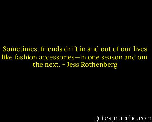 Sometimes, friends drift in and out of our lives like fashion accessories—in one season and out the next. - Jess Rothenberg