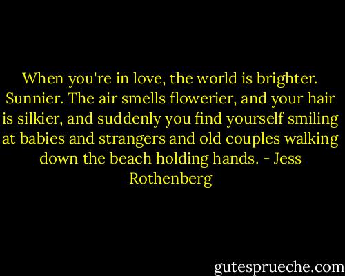 When you're in love, the world is brighter. Sunnier. The air smells flowerier, and your hair is silkier, and suddenly you find yourself smiling at babies and strangers and old couples walking down the beach holding hands. - Jess Rothenberg