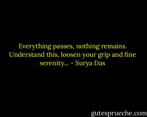 Everything passes, nothing remains. Understand this, loosen your grip and fine serenity... - Surya Das