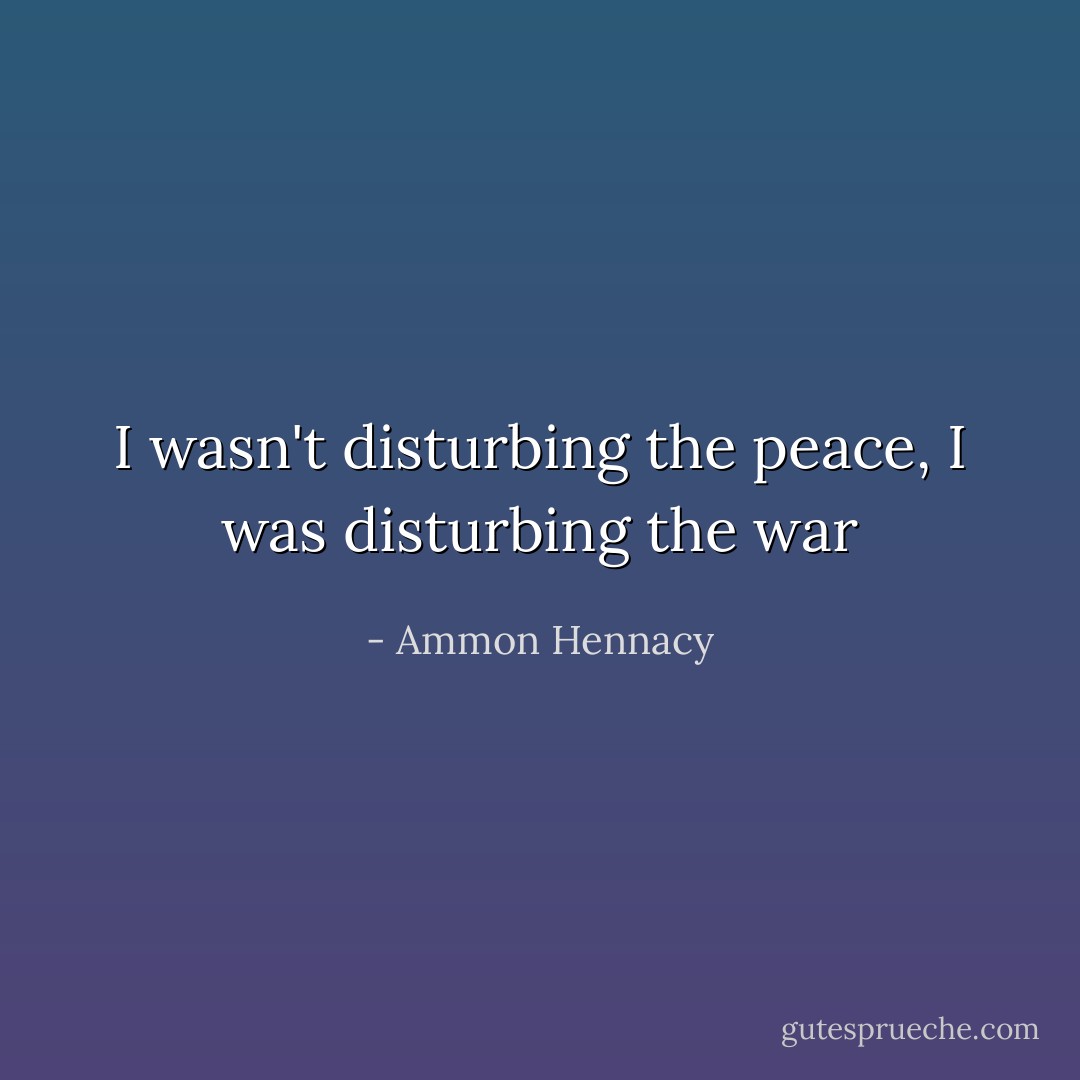 I wasn't disturbing the peace, I was disturbing the war - Ammon Hennacy