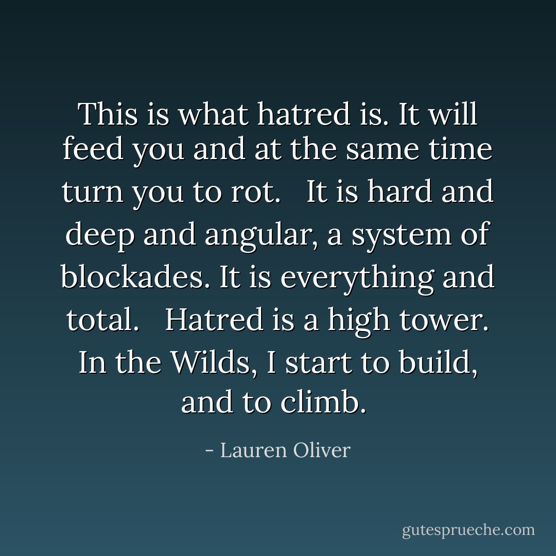 This is what hatred is. It will feed you and at the same time turn you to rot. <br /> It is hard and deep and angular, a system of blockades. It is everything and total. <br /> Hatred is a high tower. In the Wilds, I start to build, and to climb.  - Lauren Oliver