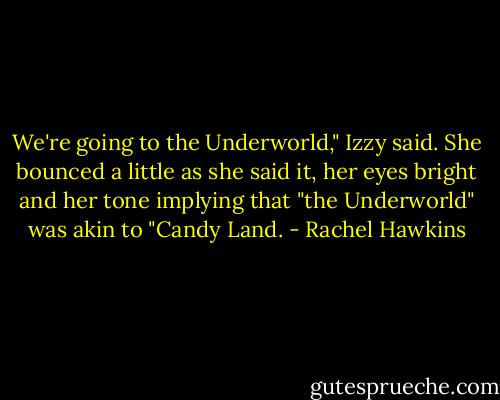 We're going to the Underworld," Izzy said. She bounced a little as she said it, her eyes bright and her tone implying that "the Underworld" was akin to "Candy Land. - Rachel Hawkins