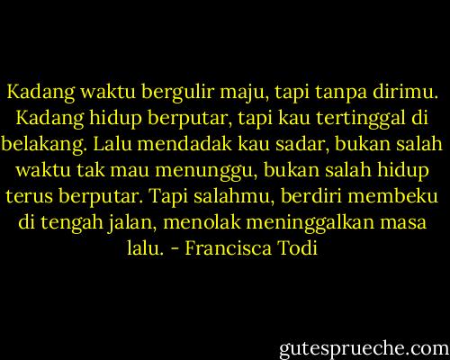 Kadang waktu bergulir maju, tapi tanpa dirimu. Kadang hidup berputar, tapi kau tertinggal di belakang. Lalu mendadak kau sadar, bukan salah waktu tak mau menunggu, bukan salah hidup terus berputar. Tapi salahmu, berdiri membeku di tengah jalan, menolak meninggalkan masa lalu. - Francisca Todi