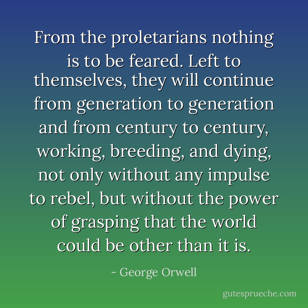 From the proletarians nothing is to be feared. Left to themselves, they will continue from generation to generation and from century to century, working, breeding, and dying, not only without any impulse to rebel, but without the power of grasping that the world could be other than it is. - George Orwell
