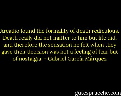 Arcadio found the formality of death rediculous. Death really did not matter to him but life did, and therefore the sensation he felt when they gave their decision was not a feeling of fear but of nostalgia. - Gabriel García Márquez