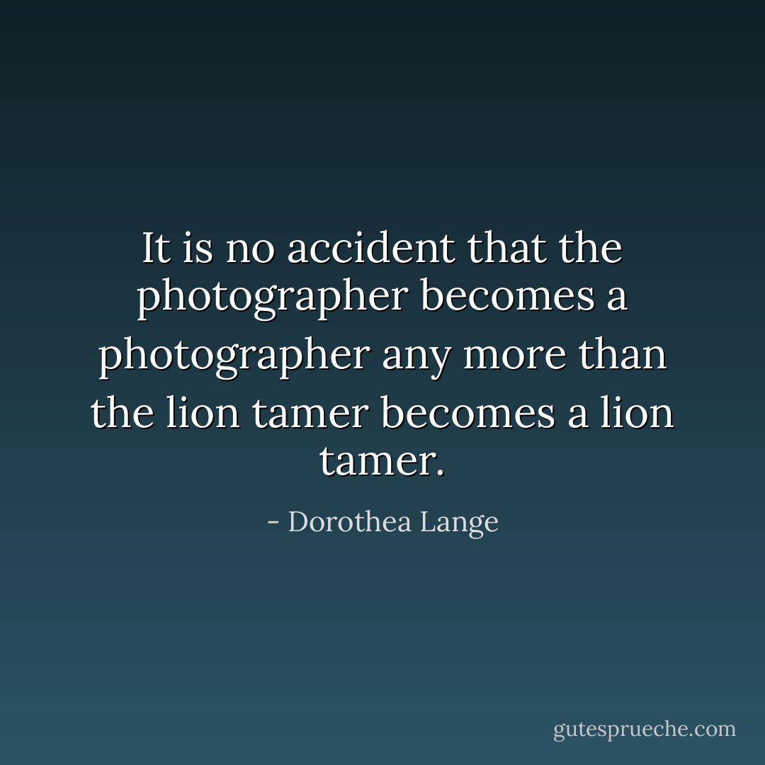 It is no accident that the photographer becomes a photographer any more than the lion tamer becomes a lion tamer. - Dorothea Lange