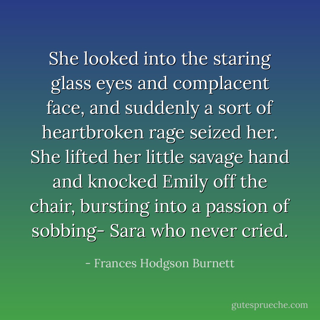 She looked into the staring glass eyes and complacent face, and suddenly a sort of heartbroken rage seized her. She lifted her little savage hand and knocked Emily off the chair, bursting into a passion of sobbing- Sara who never cried. - Frances Hodgson Burnett