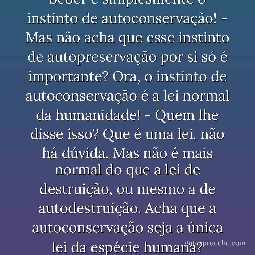 - A necessidade de comer e beber é simplesmente o instinto de autoconservação!<br />- Mas não acha que esse instinto de autopreservação por si só é importante? Ora, o instinto de autoconservação é a lei normal da humanidade!<br />- Quem lhe disse isso? Que é uma lei, não há dúvida. Mas não é mais normal do que a lei de destruição, ou mesmo a de autodestruição. Acha que a autoconservação seja a única lei da espécie humana? - Fyodor Dostoevsky
