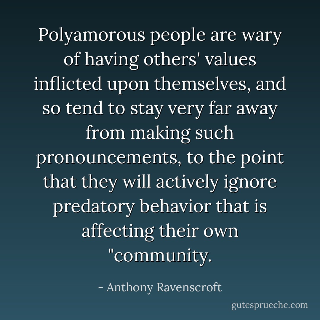 Polyamorous people are wary of having others' values inflicted upon themselves, and so tend to stay very far away from making such pronouncements, to the point that they will actively ignore predatory behavior that is affecting their own "community. - Anthony Ravenscroft