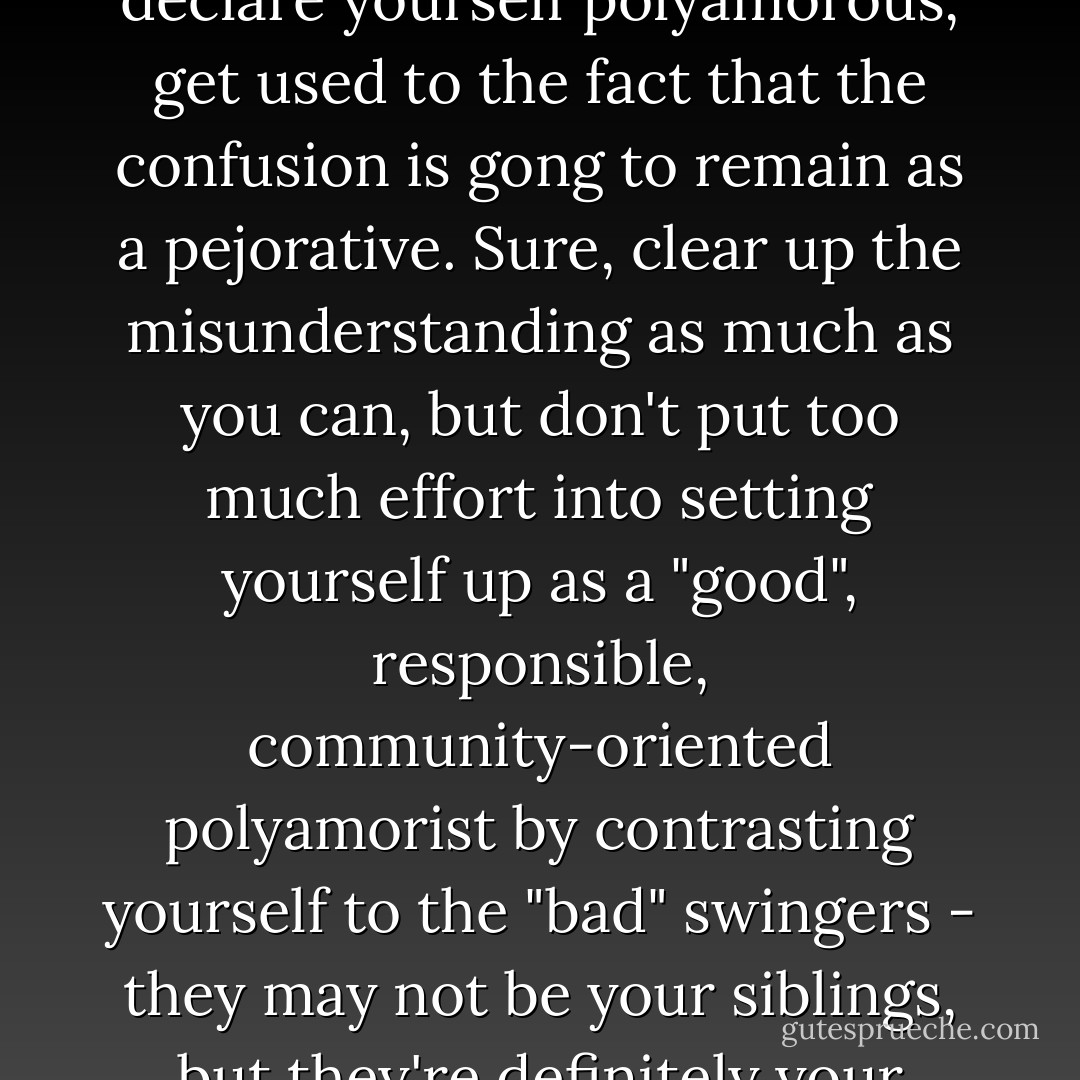 (In reference to swingers) In the meantime, if you wish to declare yourself polyamorous, get used to the fact that the confusion is gong to remain as a pejorative. Sure, clear up the misunderstanding as much as you can, but don't put too much effort into setting yourself up as a "good", responsible, community-oriented polyamorist by contrasting yourself to the "bad" swingers - they may not be your siblings, but they're definitely your cousins. - Anthony Ravenscroft