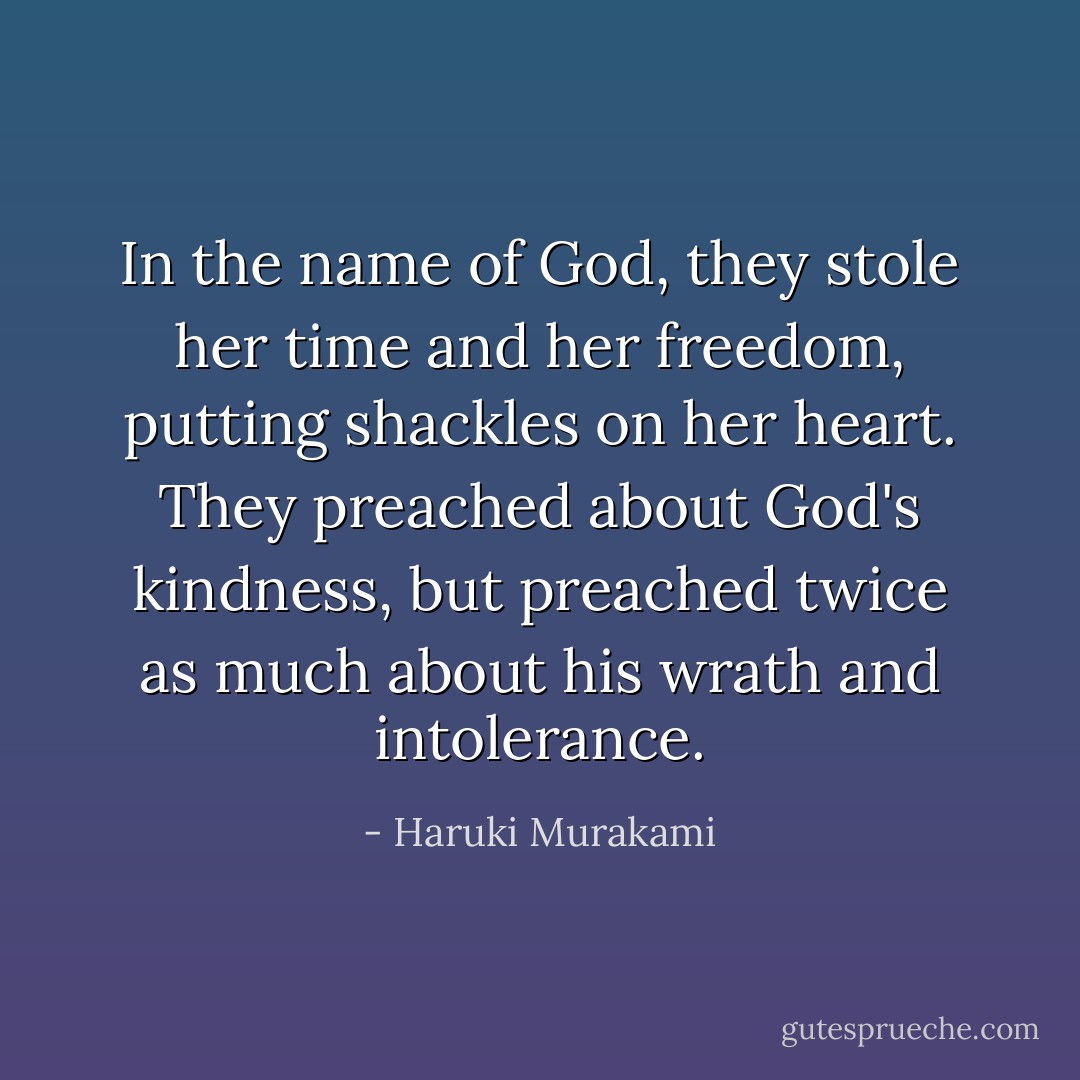 In the name of God, they stole her time and her freedom, putting shackles on her heart. They preached about God's kindness, but preached twice as much about his wrath and intolerance. - Haruki Murakami