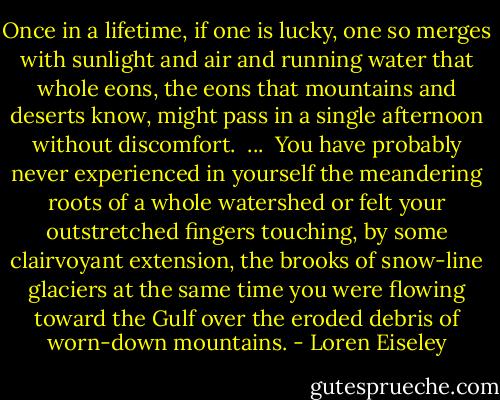 Once in a lifetime, if one is lucky, one so merges with sunlight and air and running water that whole eons, the eons that mountains and deserts know, might pass in a single afternoon without discomfort.<br /><br />...<br /><br />You have probably never experienced in yourself the meandering roots of a whole watershed or felt your outstretched fingers touching, by some clairvoyant extension, the brooks of snow-line glaciers at the same time you were flowing toward the Gulf over the eroded debris of worn-down mountains. - Loren Eiseley