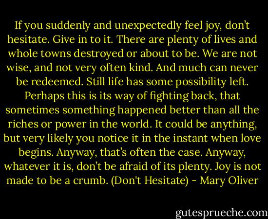If you suddenly and unexpectedly feel joy, don’t hesitate. Give in to it. There are plenty of lives and whole towns destroyed or about to be. We are not wise, and not very often kind. And much can never be redeemed. Still life has some possibility left. Perhaps this is its way of fighting back, that sometimes something happened better than all the riches or power in the world. It could be anything, but very likely you notice it in the instant when love begins. Anyway, that’s often the case. Anyway, whatever it is, don’t be afraid of its plenty. Joy is not made to be a crumb. (Don't Hesitate) - Mary Oliver