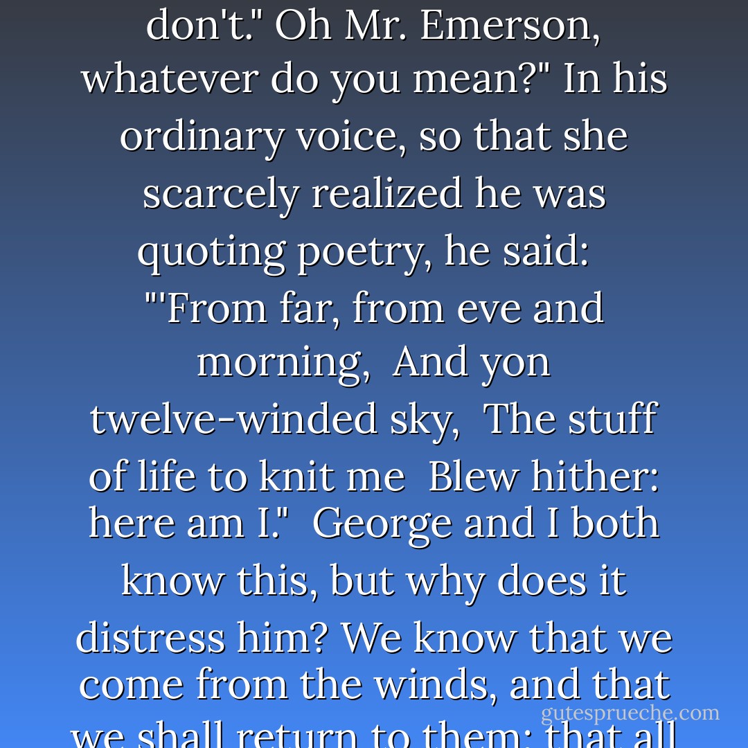 I only know what it is that's wrong with him; not why it is."<br />And what is it?" asked Lucy fearfully, expecting some harrowing tale.<br />The old trouble; things won't fit."<br />What things?"<br />The things of the universe. It's quite true. They don't."<br />Oh Mr. Emerson, whatever do you mean?"<br />In his ordinary voice, so that she scarcely realized he was quoting poetry, he said:<br /><br /> "'From far, from eve and morning,<br /> And yon twelve-winded sky,<br /> The stuff of life to knit me<br /> Blew hither: here am I."<br /><br />George and I both know this, but why does it distress him? We know that we come from the winds, and that we shall return to them; that all of life is perhaps a knot, a tangle, a blemish in the eternal smoothness. But why should this make us unhappy? Let us rather love one another, and work and rejoice. I don't believe in this world of sorrow. - E.M. Forster
