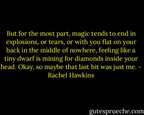 But for the most part, magic tends to end in explosions, or tears, or with you flat on your back in the middle of nowhere, feeling like a tiny dwarf is mining for diamonds inside your head. Okay, so maybe that last bit was just me. - Rachel Hawkins