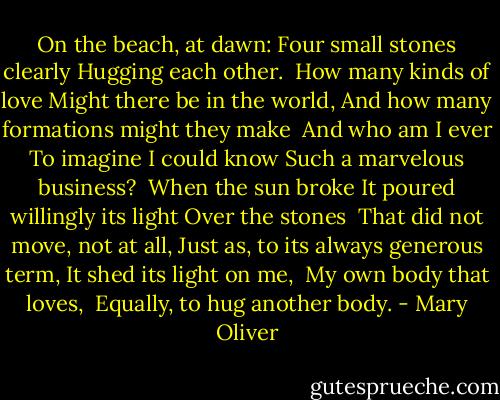 On the beach, at dawn:<br />Four small stones clearly<br />Hugging each other.<br /><br />How many kinds of love<br />Might there be in the world,<br />And how many formations might they make<br /><br />And who am I ever<br />To imagine I could know<br />Such a marvelous business?<br /><br />When the sun broke<br />It poured willingly its light<br />Over the stones<br /><br />That did not move, not at all,<br />Just as, to its always generous term,<br />It shed its light on me,<br /><br />My own body that loves, <br />Equally, to hug another body. - Mary Oliver