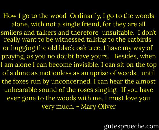 How I go to the wood<br /><br />Ordinarily, I go to the woods alone, with not a single<br />friend, for they are all smilers and talkers and therefore <br />unsuitable.<br /><br />I don’t really want to be witnessed talking to the catbirds <br />or hugging the old black oak tree. I have my way of <br />praying, as you no doubt have yours. <br /><br />Besides, when I am alone I can become invisible. I can sit<br />on the top of a dune as motionless as an uprise of weeds, <br />until the foxes run by unconcerned. I can hear the almost<br />unhearable sound of the roses singing.<br /><br />If you have ever gone to the woods with me, I must love<br />you very much. - Mary Oliver