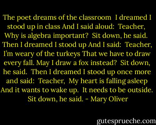 The poet dreams of the classroom<br /><br />I dreamed<br />I stood up in class<br />And I said aloud:<br /><br />Teacher, <br />Why is algebra important?<br /><br />Sit down, he said.<br /><br />Then I dreamed<br />I stood up<br />And I said:<br /><br />Teacher, I’m weary of the turkeys<br />That we have to draw every fall.<br />May I draw a fox instead?<br /><br />Sit down, he said.<br /><br />Then I dreamed<br />I stood up once more and said:<br /><br />Teacher, <br />My heart is falling asleep<br />And it wants to wake up. <br />It needs to be outside.<br /><br />Sit down, he said. - Mary Oliver