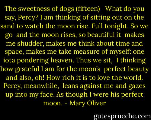 The sweetness of dogs (fifteen) <br /><br />What do you say, Percy? I am thinking<br />of sitting out on the sand to watch<br />the moon rise. Full tonight.<br />So we go<br /><br />and the moon rises, so beautiful it <br />makes me shudder, makes me think about<br />time and space, makes me take<br />measure of myself: one iota<br />pondering heaven. Thus we sit,<br /><br />I thinking how grateful I am for the moon’s <br />perfect beauty and also, oh! How rich<br />it is to love the world. Percy, meanwhile, <br />leans against me and gazes up into<br />my face. As though I were<br />his perfect moon. - Mary Oliver