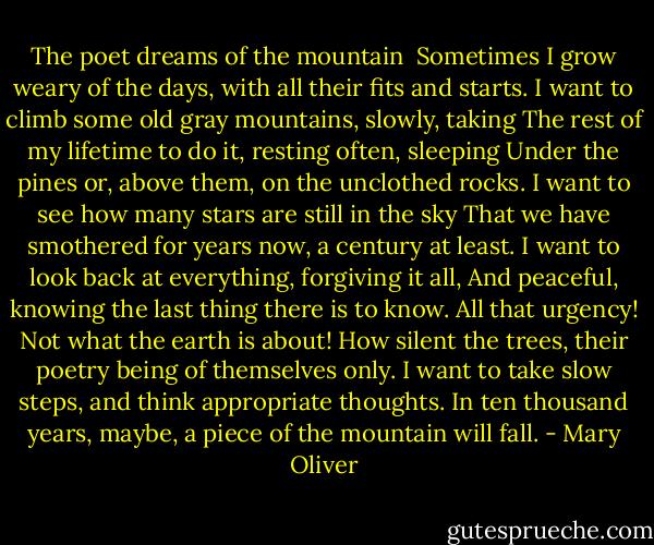 The poet dreams of the mountain<br /><br />Sometimes I grow weary of the days, with all their fits and starts.<br />I want to climb some old gray mountains, slowly, taking<br />The rest of my lifetime to do it, resting often, sleeping<br />Under the pines or, above them, on the unclothed rocks.<br />I want to see how many stars are still in the sky<br />That we have smothered for years now, a century at least.<br />I want to look back at everything, forgiving it all,<br />And peaceful, knowing the last thing there is to know.<br />All that urgency! Not what the earth is about!<br />How silent the trees, their poetry being of themselves only.<br />I want to take slow steps, and think appropriate thoughts.<br />In ten thousand years, maybe, a piece of the mountain will fall. - Mary Oliver