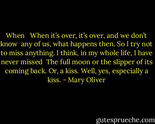 When <br /><br />When it’s over, it’s over, and we don’t know<br /> any of us, what happens then.<br />So I try not to miss anything.<br />I think, in my whole life, I have never missed<br /> The full moon<br />or the slipper of its coming back.<br />Or, a kiss.<br />Well, yes, especially a kiss. - Mary Oliver