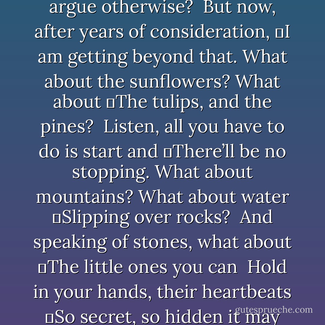 In your hands<br /><br />The dog, the donkey, surely they know<br />	They are alive.<br />Who would argue otherwise?<br /><br />But now, after years of consideration,<br />	I am getting beyond that.<br />What about the sunflowers? What about<br />	The tulips, and the pines?<br /><br />Listen, all you have to do is start and<br />	There’ll be no stopping.<br />What about mountains? What about water<br />	Slipping over rocks?<br /><br />And speaking of stones, what about<br />	The little ones you can <br />Hold in your hands, their heartbeats<br />	So secret, so hidden it may take years<br /><br />Before, finally, you hear them? - Mary Oliver