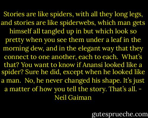 Stories are like spiders, with all they long legs, and stories are like spiderwebs, which man gets himself all tangled up in but which look so pretty when you see them under a leaf in the morning dew, and in the elegant way that they connect to one another, each to each.<br /><br />What’s that? You want to know if Anansi looked like a spider? Sure he did, except when he looked like a man.<br /><br />No, he never changed his shape. It’s just a matter of how you tell the story. That’s all. - Neil Gaiman