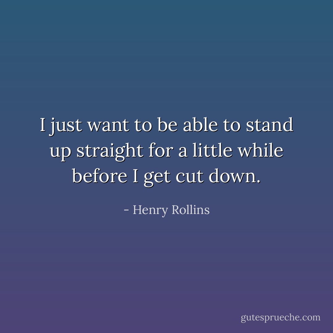 I just want to be able to stand up straight for a little while before I get cut down. - Henry Rollins