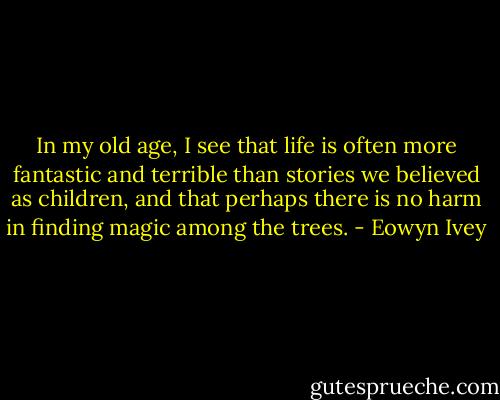 In my old age, I see that life is often more fantastic and terrible than stories we believed as children, and that perhaps there is no harm in finding magic among the trees. - Eowyn Ivey