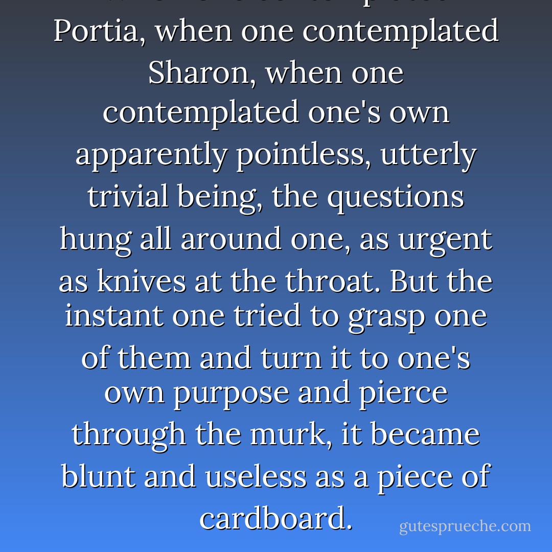 When one contemplated Portia, when one contemplated Sharon, when one contemplated one's own apparently pointless, utterly trivial being, the questions hung all around one, as urgent as knives at the throat. But the instant one tried to grasp one of them and turn it to one's own purpose and pierce through the murk, it became blunt and useless as a piece of cardboard. - Deborah Eisenberg