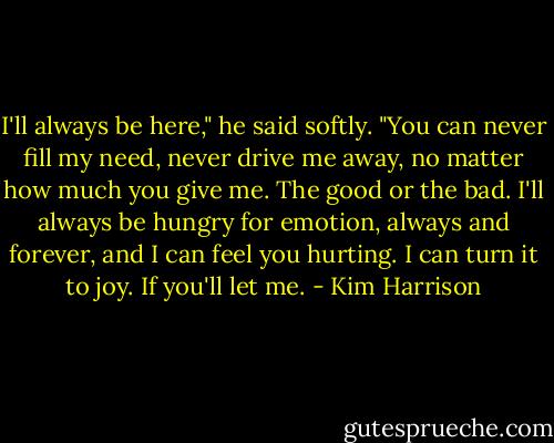I'll always be here," he said softly. "You can never fill my need, never drive me away, no matter how much you give me. The good or the bad. I'll always be hungry for emotion, always and forever, and I can feel you hurting. I can turn it to joy. If you'll let me. - Kim Harrison