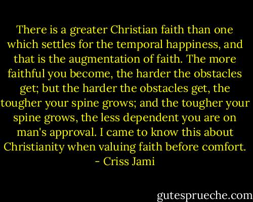There is a greater Christian faith than one which settles for the temporal happiness, and that is the augmentation of faith. The more faithful you become, the harder the obstacles get; but the harder the obstacles get, the tougher your spine grows; and the tougher your spine grows, the less dependent you are on man's approval. I came to know this about Christianity when valuing faith before comfort. - Criss Jami