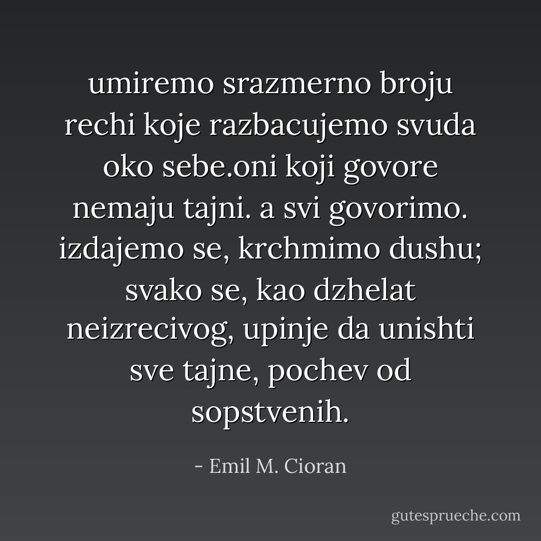 umiremo srazmerno broju rechi koje razbacujemo svuda oko sebe.oni koji govore nemaju tajni. a svi govorimo. izdajemo se, krchmimo dushu; svako se, kao dzhelat neizrecivog, upinje da unishti sve tajne, pochev od sopstvenih. - Emil M. Cioran