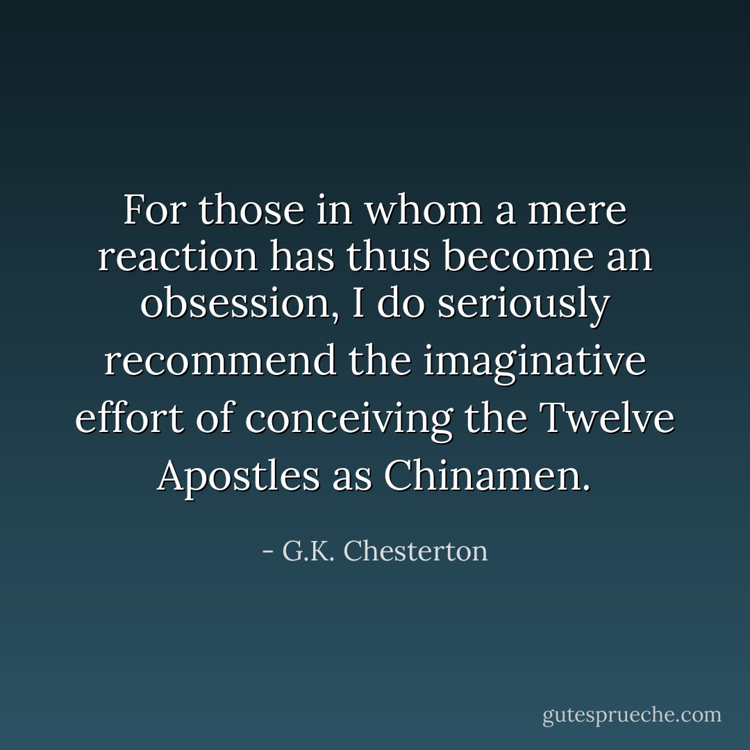 For those in whom a mere reaction has thus become an obsession, I do seriously recommend the imaginative effort of conceiving the Twelve Apostles as Chinamen. - G.K. Chesterton