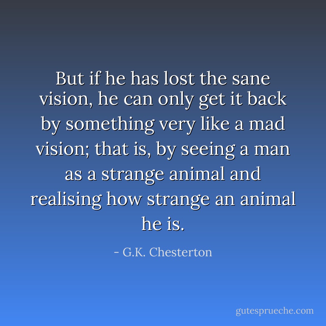 But if he has lost the sane vision, he can only get it back by something very like a mad vision; that is, by seeing a man as a strange animal and realising how strange an animal he is. - G.K. Chesterton