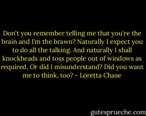 Don't you remember telling me that you're the brain and I'm the brawn? Naturally I expect you to do all the talking. And naturally I shall knockheads and toss people out of windows as required. Or did I misunderstand? Did you want me to think, too? - Loretta Chase