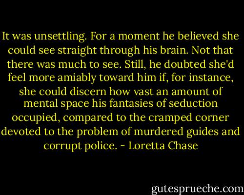 It was unsettling. For a moment he believed she could see straight through his brain. Not that there was much to see. Still, he doubted she'd feel more amiably toward him if, for instance, she could discern how vast an amount of mental space his fantasies of seduction occupied, compared to the cramped corner devoted to the problem of murdered guides and corrupt police. - Loretta Chase