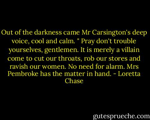 Out of the darkness came Mr Carsington's deep voice, cool and calm. " Pray don't trouble yourselves, gentlemen. It is merely a villain come to cut our throats, rob our stores and ravish our women. No need for alarm. Mrs Pembroke has the matter in hand. - Loretta Chase