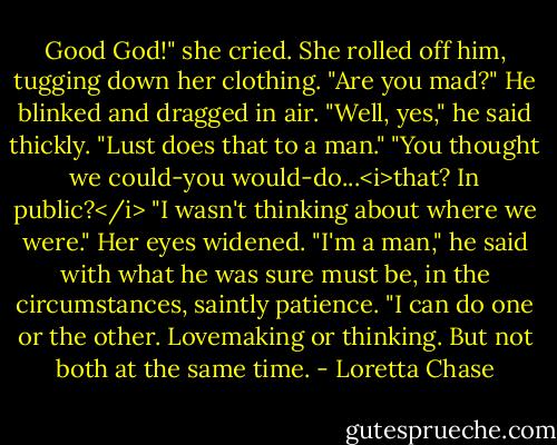 Good God!" she cried. She rolled off him, tugging down her clothing. "Are you mad?"<br />He blinked and dragged in air. "Well, yes," he said thickly. "Lust does that to a man."<br />"You thought we could-you would-do...<i>that? In public?</i><br />"I wasn't thinking about where we were."<br />Her eyes widened.<br />"I'm a man," he said with what he was sure must be, in the circumstances, saintly patience. "I can do one or the other. Lovemaking or thinking. But not both at the same time. - Loretta Chase