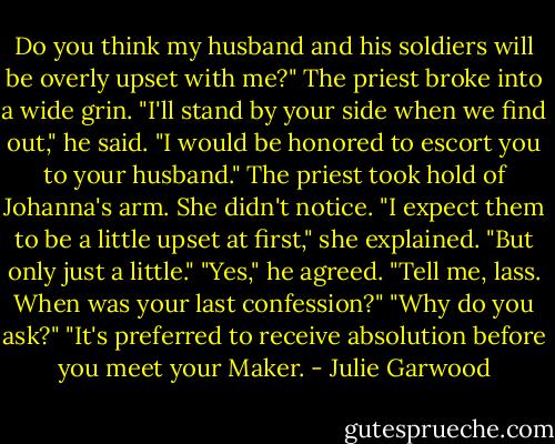 Do you think my husband and his soldiers will be overly upset with me?"<br />The priest broke into a wide grin. "I'll stand by your side when we find out," he said. "I would be honored to escort you to your husband."<br />The priest took hold of Johanna's arm. She didn't notice. "I expect them to be a little upset at first," she explained. "But only just a little."<br />"Yes," he agreed. "Tell me, lass. When was your last confession?"<br />"Why do you ask?"<br />"It's preferred to receive absolution before you meet your Maker. - Julie Garwood
