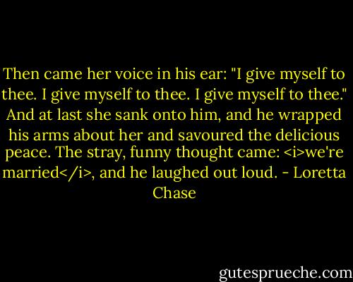 Then came her voice in his ear: "I give myself to thee. I give myself to thee. I give myself to thee."<br />And at last she sank onto him, and he wrapped his arms about her and savoured the delicious peace. The stray, funny thought came: <i>we're married</i>, and he laughed out loud. - Loretta Chase
